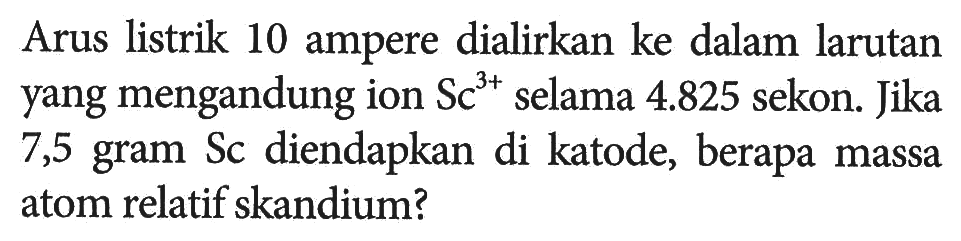 Arus listrik 10 ampere dialirkan ke dalam larutan yang mengandung ion Sc^(3+) selama 4.825 sekon. Jika 7,5 gram Sc diendapkan di katode, berapa massa atom relatif skandium?