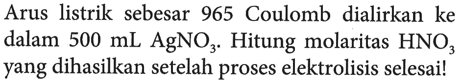 Arus   listrik sebesar 965 Coulomb dialirkan ke dalam 500 mL AgNO3. Hitung molaritas HNO3 yang dihasilkan setelah proses elektrolisis selesai!