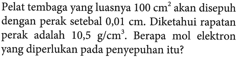 Pelat tembaga yang luasnya 100 cm^2 akan disepuh dengan perak setebal 0,01 cm. Diketahui rapatan perak adalah 10,5 g/cm^3. Berapa mol elektron yang diperlukan pada penyepuhan itu?