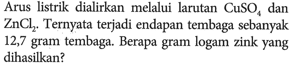 Arus  listrik dialirkan melalui larutan CuSO4 dan ZnCl2. Ternyata terjadi endapan tembaga sebanyak 12,7 gram tembaga. Berapa gram logam zink yang  dihasilkan?