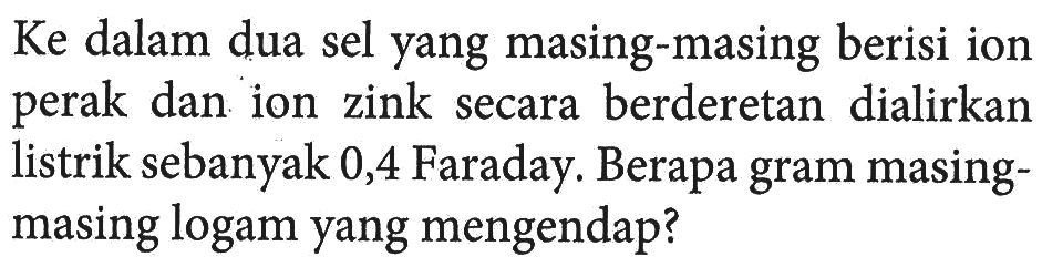 Ke dalam dua sel yang masing-masing berisi ion perak dan ion zink secara berderetan dialirkan listrik sebanyak 0,4 Faraday. Berapa gram masing-masing logam yang mengendap?