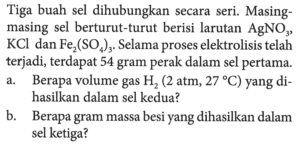 Tiga buah sel dihubungkan secara seri. Masing-masing sel berturut-turut berisi larutan AgNO3, KCl dan Fe2(SO4)3. Selama proses elektrolisis telah terjadi, terdapat 54 gram perak dalam sel pertama. 
a. Berapa volume gas H2 (2 atm, 27 C) yang dihasilkan dalam sel kedua? 
b. Berapa gram massa besi yang dihasilkan dalam sel ketiga?