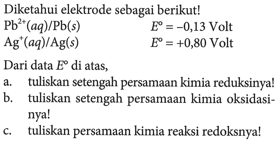 Diketahui elektrode sebagai berikut! Pb^(2+) (aq)/Pb(s) E = -0,13 Volt Ag^+ (aq)/Ag (s) E = +0,80 Volt Dari data E di atas, a. tuliskan setengah persamaan kimia reduksinya! b. tuliskan setengah persamaan kimia oksidasinya! c. tuliskan persamaan kimia reaksi redoksnya!