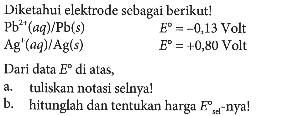 Diketahui elektrode sebagai berikut! Pb^(2+) (aq)/Pb (s) E = -0,13 Volt Ag^+(aq) / Ag (s) E = +0,80 Volt Dari data E di atas, a. tuliskan notasi selnya! b. hitunglah dan tentukan harga E sel -nya!