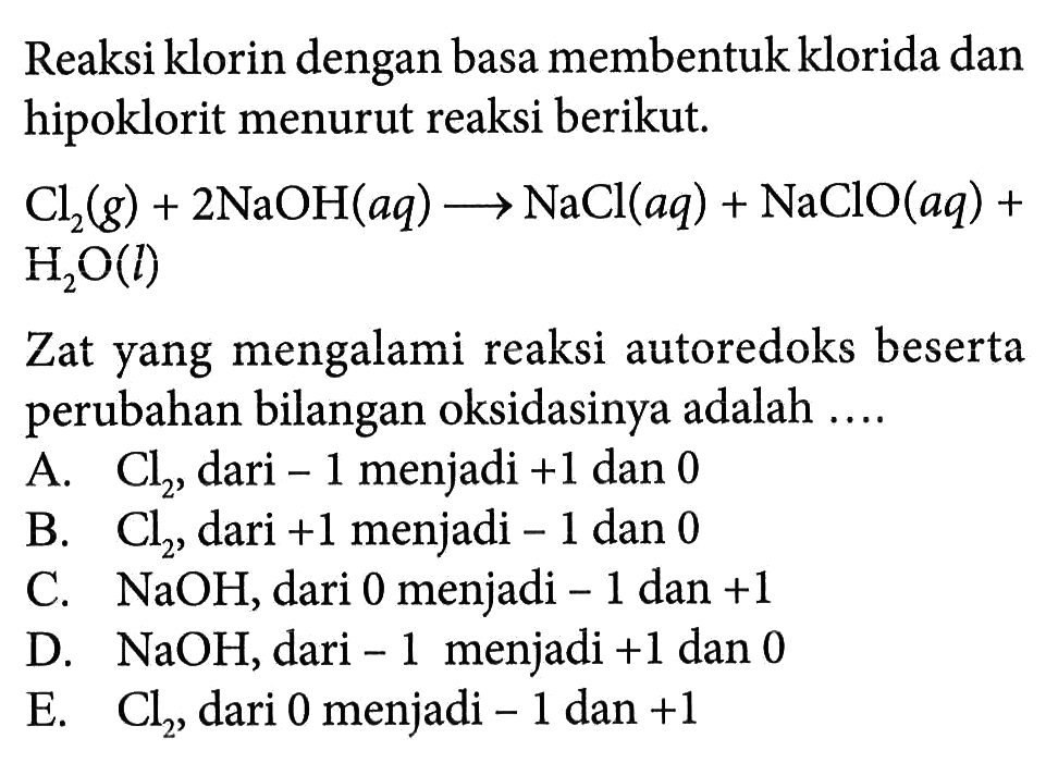 Reaksi klorin dengan basa membentuk klorida dan hipoklorit menurut reaksi berikut.Cl2 (g)+2NaOH (aq) -> NaCl (aq)+ NaClO (aq) + H2O (l)Zat yang mengalami reaksi autoredoks beserta perubahan bilangan oksidasinya adalah ....