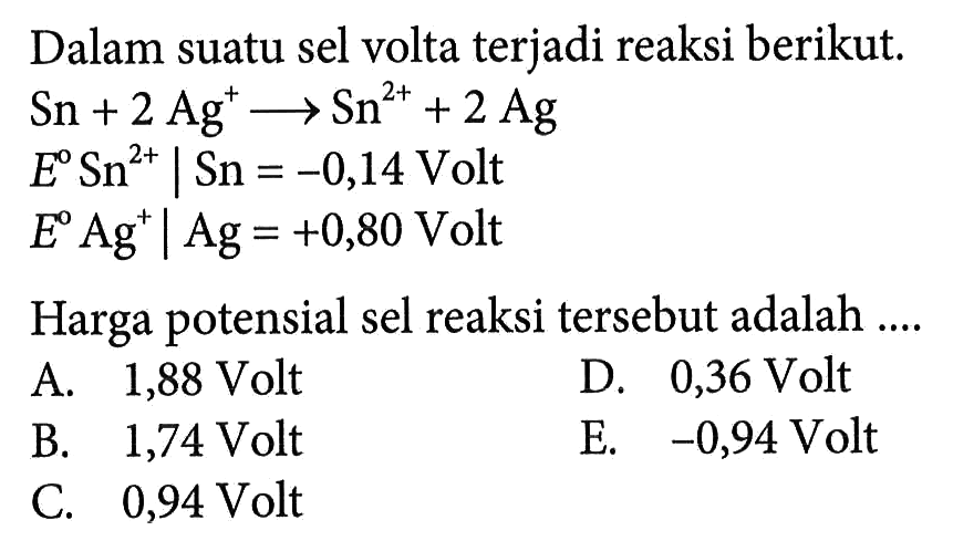 Dalam suatu sel volta terjadi reaksi berikut. Sn + 2Ag^+ -> Sn^(2+) + 2Ag E Sn^2+ | Sn=-0,14 Volt E Ag^+ | Ag=+0,80 Volt Harga potensial sel reaksi tersebut adalah .... 