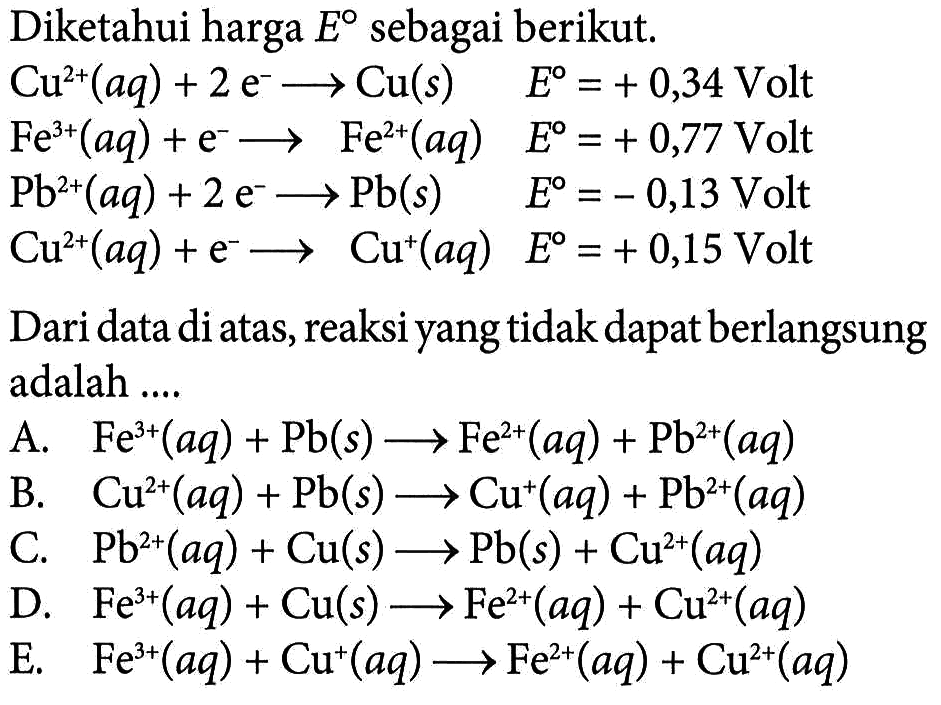 Diketahui harga E sebagai berikut. Cu^2+(aq)+2 e^- -> Cu(s) E=+0,34 Volt Fe^3+(aq)+e^- -> Fe^2+(aq) E=+0,77 Volt Pb^2+(aq)+2 e^- -> Pb(s) E=-0,13 Volt Cu^2+(aq)+e^- -> Cu^+(aq) E=+0,15 Volt Dari data di atas, reaksi yang tidak dapat berlangsung adalah .... 