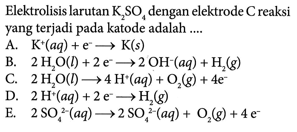 Elektrolisis larutan K2SO4 dengan elektrode C reaksi yang terjadi pada katode adalah 
A. K^+ (aq) + e^- -> K (s) 
B. 2 H2O (I) + 2 e^- -> 2 OH^- (aq) + H2 (g) 
C. 2 H2O (I) -> 4 H^+ (aq) + O2 (g) + 4 e^- 
D. 2 H^+ (aq) + 2 e^- -> H2 (g) 
E. 2 SO4^(2-) (aq) -> 2 SO4^(2-) (aq) + O2 (g) + 4 e^-