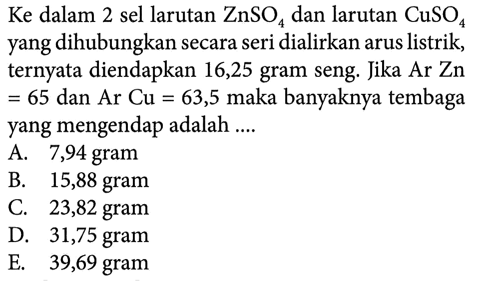 Ke dalam 2 sel larutan ZnSO4 dan larutan CuSO4 yang dihubungkan secara seri dialirkan arus listrik, ternyata diendapkan 16,25 gram seng. Jika Ar Zn =65 dan Ar Cu=63,5 maka banyaknya tembaga yang mengendap adalah .... 