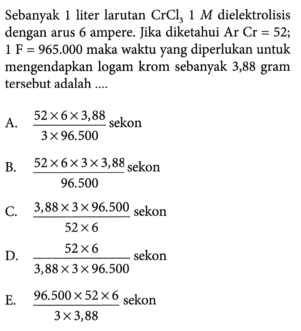 Sebanyak 1 liter larutan CrCl3 1 M dielektrolisis dengan arus 6 ampere. Jika diketahui Ar Cr=52; 1 F=965.000 maka waktu yang diperlukan untuk mengendapkan logam krom sebanyak 3,88 gram tersebut adalah ....