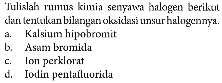 Tulislah rumus kimia senyawa halogen berikut dan tentukan bilangan oksidasi unsur halogennya.
a. Kalsium hipobromit
b. Asam bromida
c. Ion perklorat
d. Iodin pentafluorida