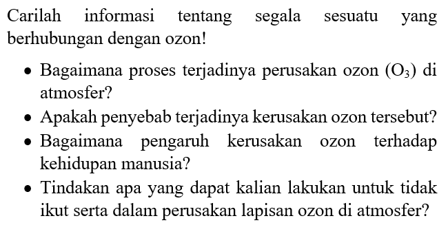 Carilah informasi tentang segala sesuatu yang berhubungan dengan ozon!
- Bagaimana proses terjadinya perusakan ozon  (O3)  di atmosfer?
- Apakah penyebab terjadinya kerusakan ozon tersebut?
- Bagaimana pengaruh kerusakan ozon terhadap kehidupan manusia?
- Tindakan apa yang dapat kalian lakukan untuk tidak ikut serta dalam perusakan lapisan ozon di atmosfer?