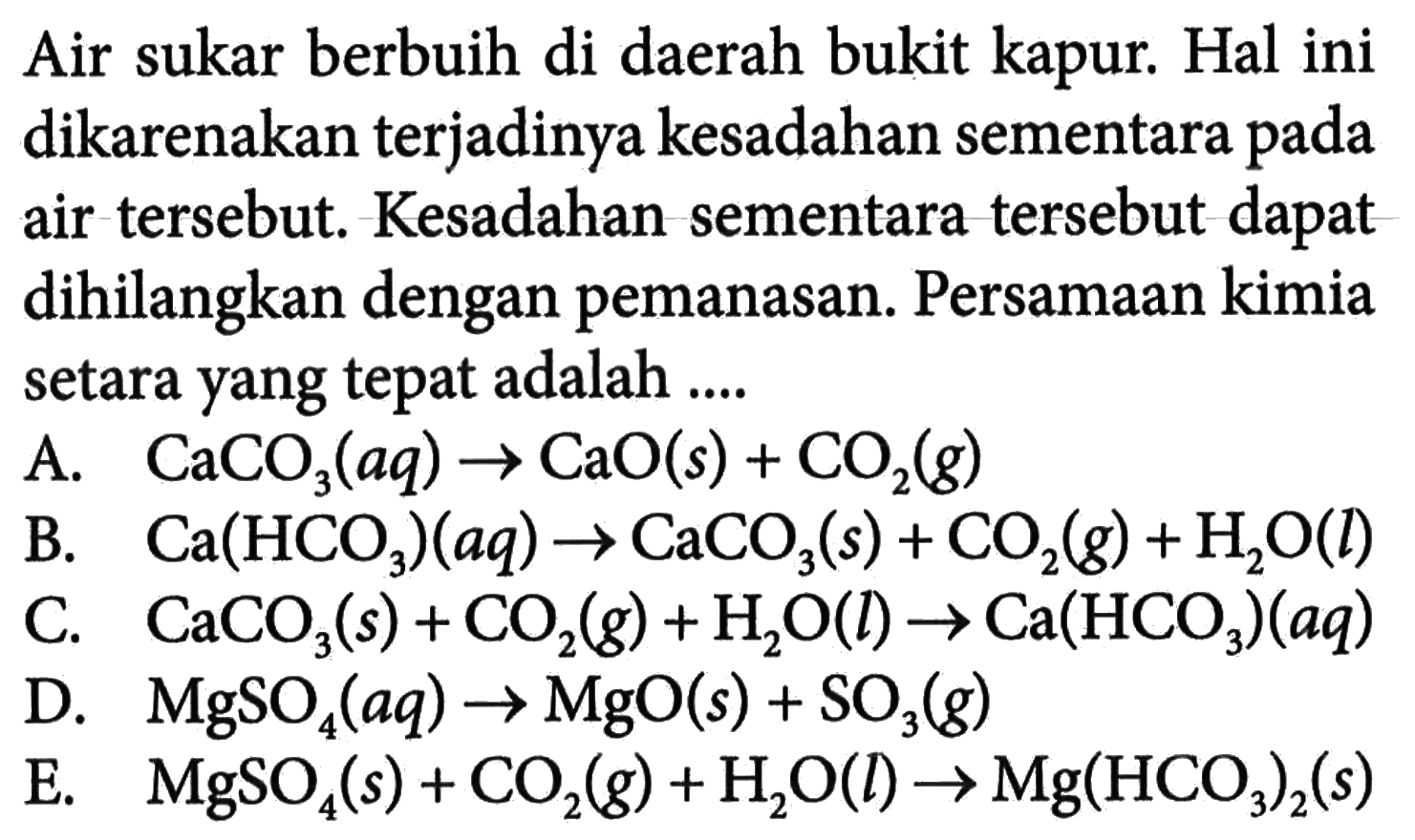 Air sukar berbuih di daerah bukit kapur. Hal ini dikarenakan terjadinya kesadahan sementara pada air tersebut. Kesadahan sementara tersebut dapat dihilangkan dengan pemanasan. Persamaan kimia setara yang tepat adalah ....