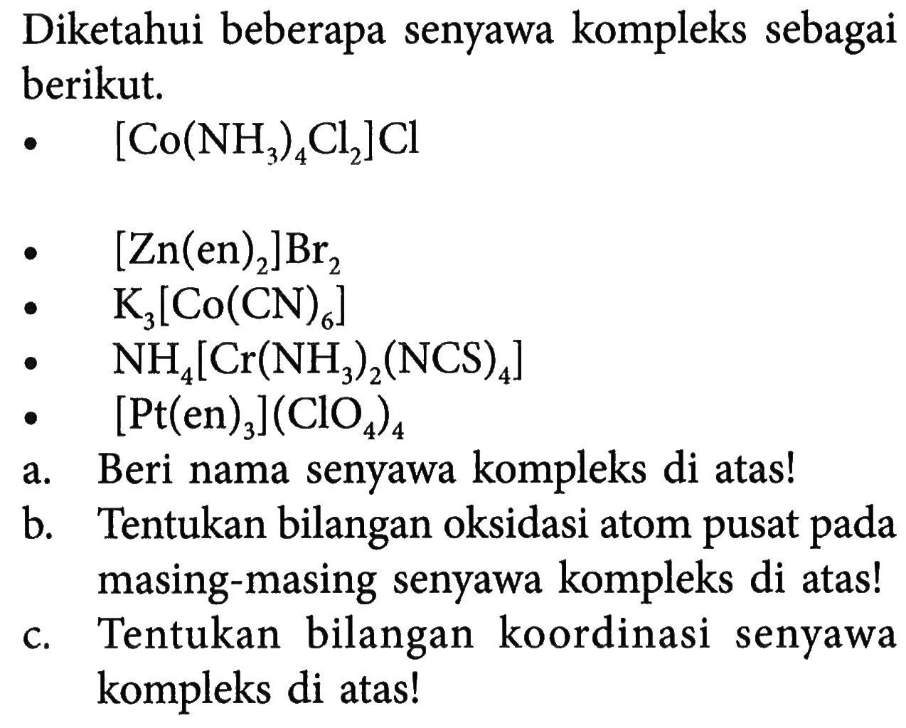 Diketahui beberapa senyawa kompleks sebagai berikut. 
[Co(NH3)4Cl2]Cl 
[Zn(en)2]Br2 
K3[Co(CN)6] 
NH4[Cr(NH3)2(NCS)4] 
[Pt(en)3](ClO4)4 a. Beri nama senyawa kompleks di atas! b. Tentukan bilangan oksidasi atom pusat pada masing-masing senyawa kompleks di atas! c. Tentukan bilangan koordinasi senyawa kompleks di atas!