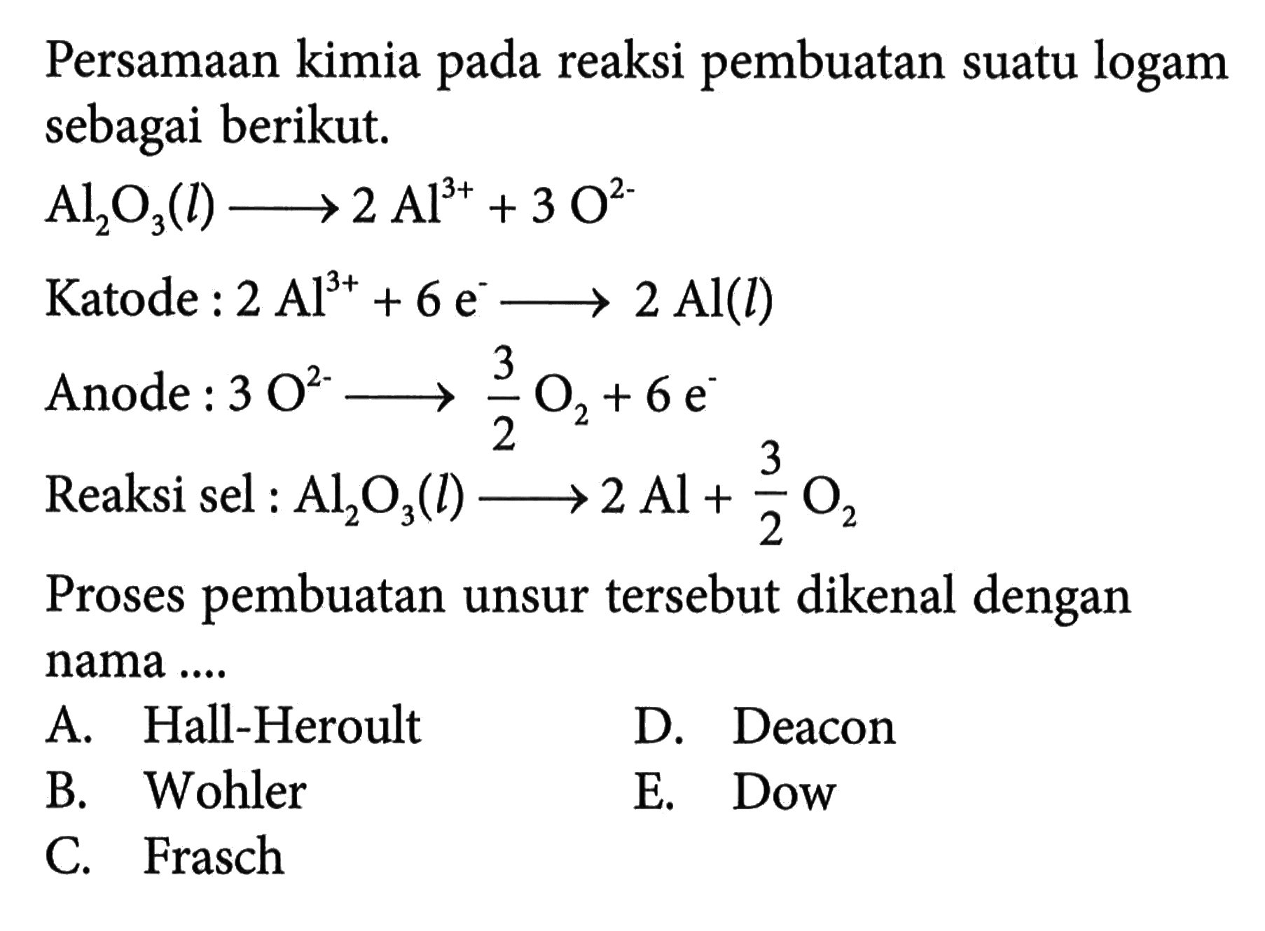 Persamaan kimia pada reaksi pembuatan suatu logam sebagai berikut.Al2O3(l) ->2Al^3+ +3O^2- Katode : 2Al^3+ +6e^- ->2Al(l) Anode : 3O^2- -> 3/2 O2+6e^- Reaksi sel :  Al2 O3(l) --->2Al +3/2 O2 Proses pembuatan unsur tersebut dikenal dengan nama ....A. Ha-Heroult D. Deacon B. Wohler E. Dow C. Frasch 