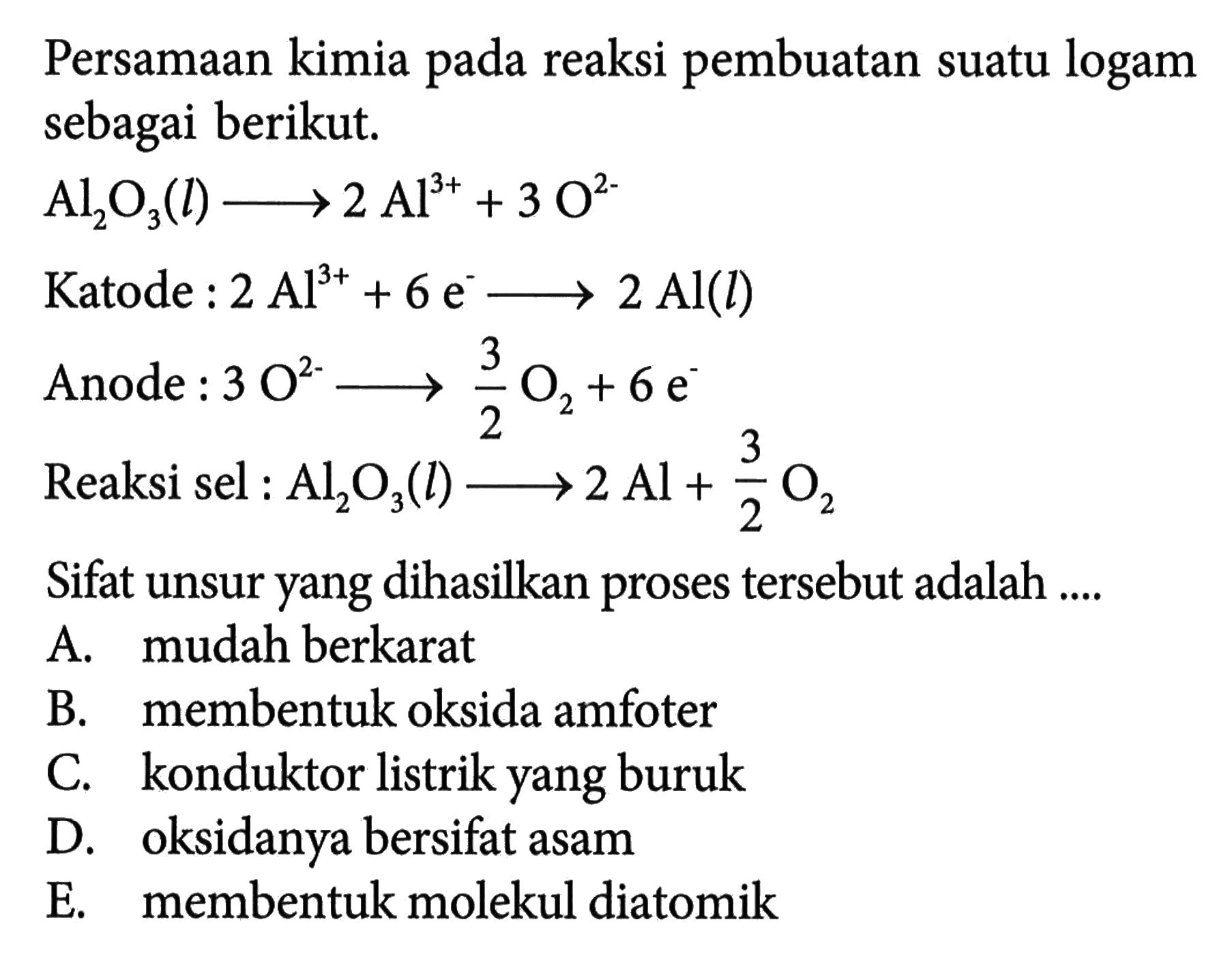 Persamaan kimia pada reaksi pembuatan suatu logam sebagai berikut. 
Al2O3 (l) -> 2 Al^(3+) +3 O^(2-) 
Katode : 2 Al^(3+) + 6 e^- -> 2 Al (l) 
Anode : 3 O^(2-) -> 3/2 O2 + 6 e^- 
Reaksi sel : Al2O3 (l) -> 2 Al + 3/2 O2 
Sifat unsur yang dihasilkan proses tersebut adalah 
A. mudah berkarat 
B. membentuk oksida amfoter 
C. konduktor listrik yang buruk 
D. oksidanya bersifat asam 
E. membentuk molekul diatomik