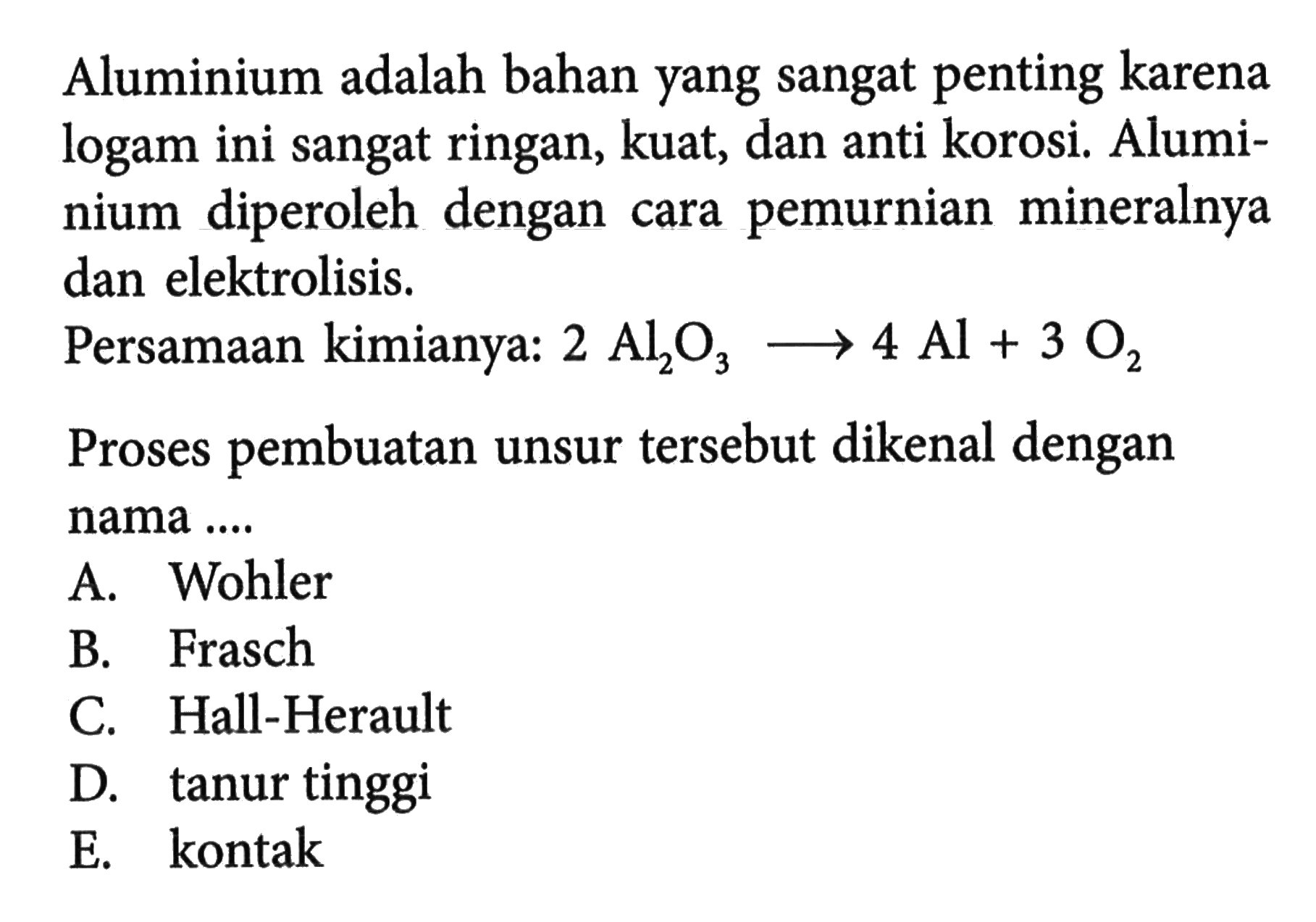 Aluminium adalah bahan yang sangat penting karena logam ini sangat ringan, kuat, dan anti korosi. Aluminium diperoleh dengan cara pemurnian mineralnya dan elektrolisis. Persamaan kimianya: 2Al2O3 -> 4Al+3O2 Proses pembuatan unsur tersebut dikenal dengan nama ....