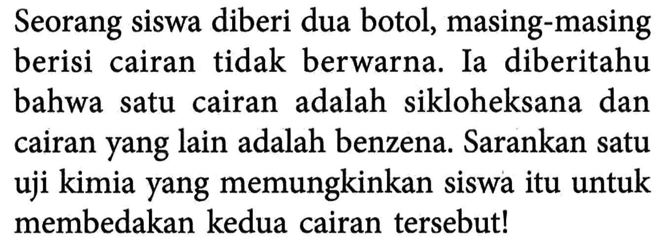 Seorang siswa diberi dua botol, masing-masing berisi cairan tidak berwarna. Ia diberitahu bahwa satu cairan adalah sikloheksana dan cairan yang lain adalah benzena. Sarankan satu uji kimia yang memungkinkan siswa itu untuk membedakan kedua cairan tersebut!