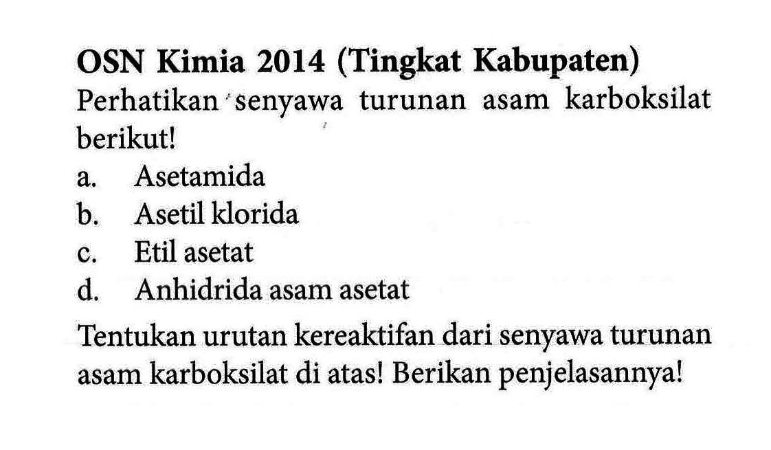 OSN Kimia 2014 (Tingkat Kabupaten) 
Perhatikan senyawa turunan asam karboksilat berikut! 
a. Asetamida 
b. Asetil klorida 
c. Etil asetat 
d. Anhidrida asam asetat 
Tentukan urutan kereaktifan dari senyawa turunan asam karboksilat di atas! Berikan penjelasannya!