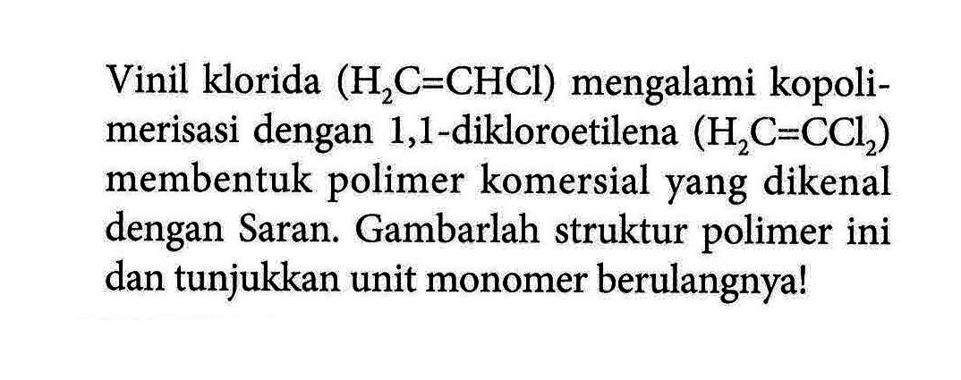 Vinil klorida (H2C=CHCl) mengalami kopolimerisasi dengan 1,1-dikloroetilena (H2C = CCl2) membentuk polimer komersial yang dikenal dengan Saran. Gambarlah struktur polimer ini dan tunjukkan unit monomer berulangnya!