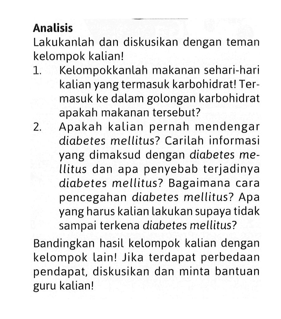 Analisis 
Lakukanlah dan diskusikan dengan teman kelompok kalian! 
1. Kelompokkanlah makanan sehari-hari kalian yang termasuk karbohidrat! Termasuk ke dalam golongan karbohidrat apakah makanan tersebut? 
2. Apakah kalian pernah mendengar diabetes mellitus? Carilah informasi yang dimaksud dengan diabetes mellitus dan apa penyebab terjadinya diabetes mellitus? Bagaimana cara pencegahan diabetes mellitus? Apa yang harus kalian lakukan supaya tidak sampai terkena diabetes mellitus? 
Bandingkan hasil kelompok kalian dengan kelompok lain! Jika terdapat perbedaan pendapat, diskusikan dan minta bantuan guru kalian!