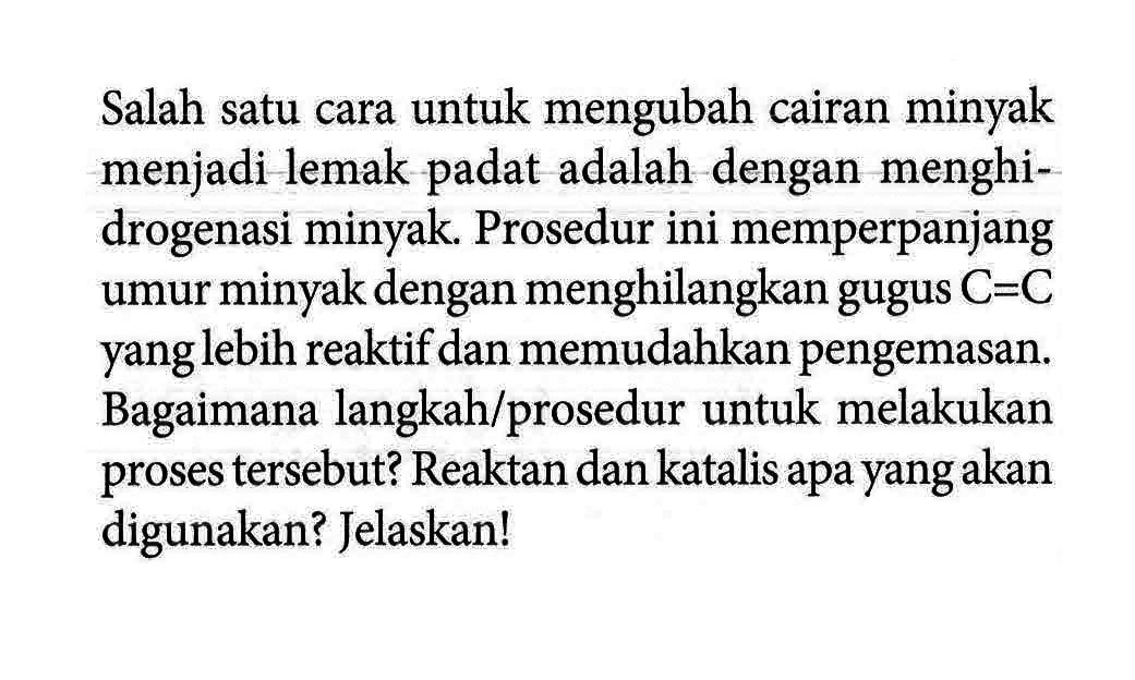 Salah satu cara untuk mengubah cairan minyak menjadi lemak padat adalah dengan menghidrogenasi minyak. Prosedur ini memperpanjang umur minyak dengan menghilangkan gugus C = C yang lebih reaktif dan memudahkan pengemasan. Bagaimana langkah/prosedur untuk melakukan proses tersebut? Reaktan dan katalis apa yang akan digunakan? Jelaskan!