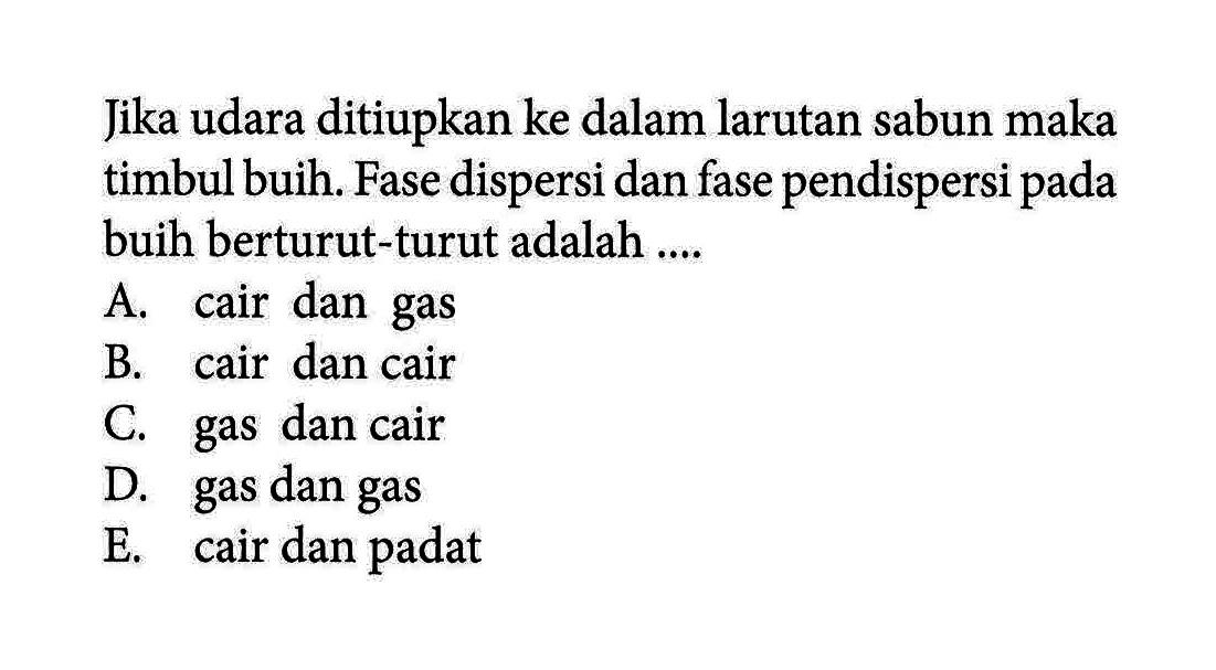 Jika udara ditiupkan ke dalam larutan sabun maka timbul buih. Fase dispersi dan fase pendispersi pada buih berturut-turut adalah ....