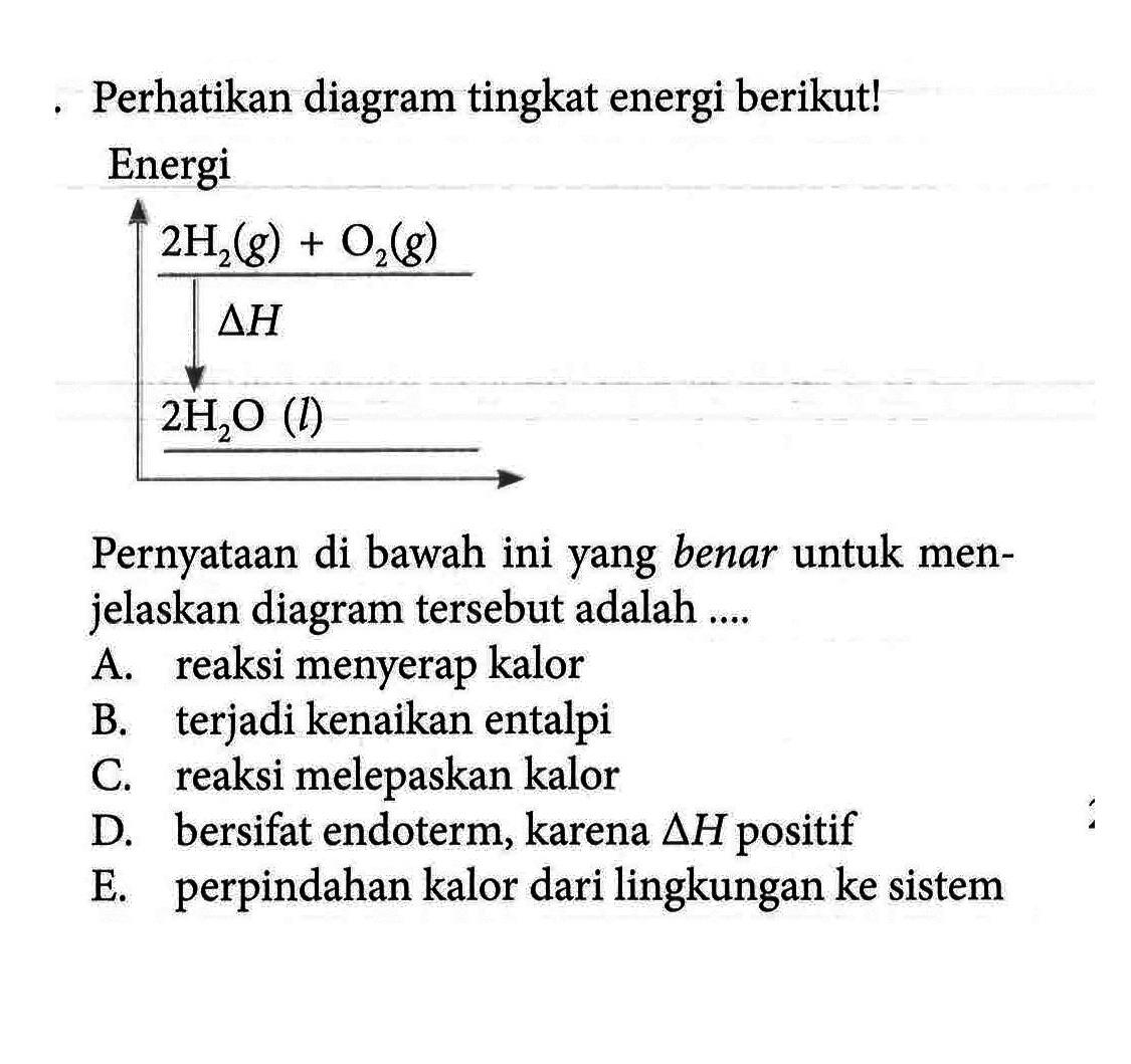 Perhatikan diagram tingkat energi berikut! Energi 2H2(g) + O2(g) delta H 2H2O(l) Pernyataan di bawah ini yang benar untuk menjelaskan diagram tersebut adalah .... A. reaksi menyerap kalor B. terjadi kenaikan entalpi C. reaksi melepaskan kalor D. bersifat endoterm, karena delta H positif E. perpindahan kalor dari lingkungan ke sistem 