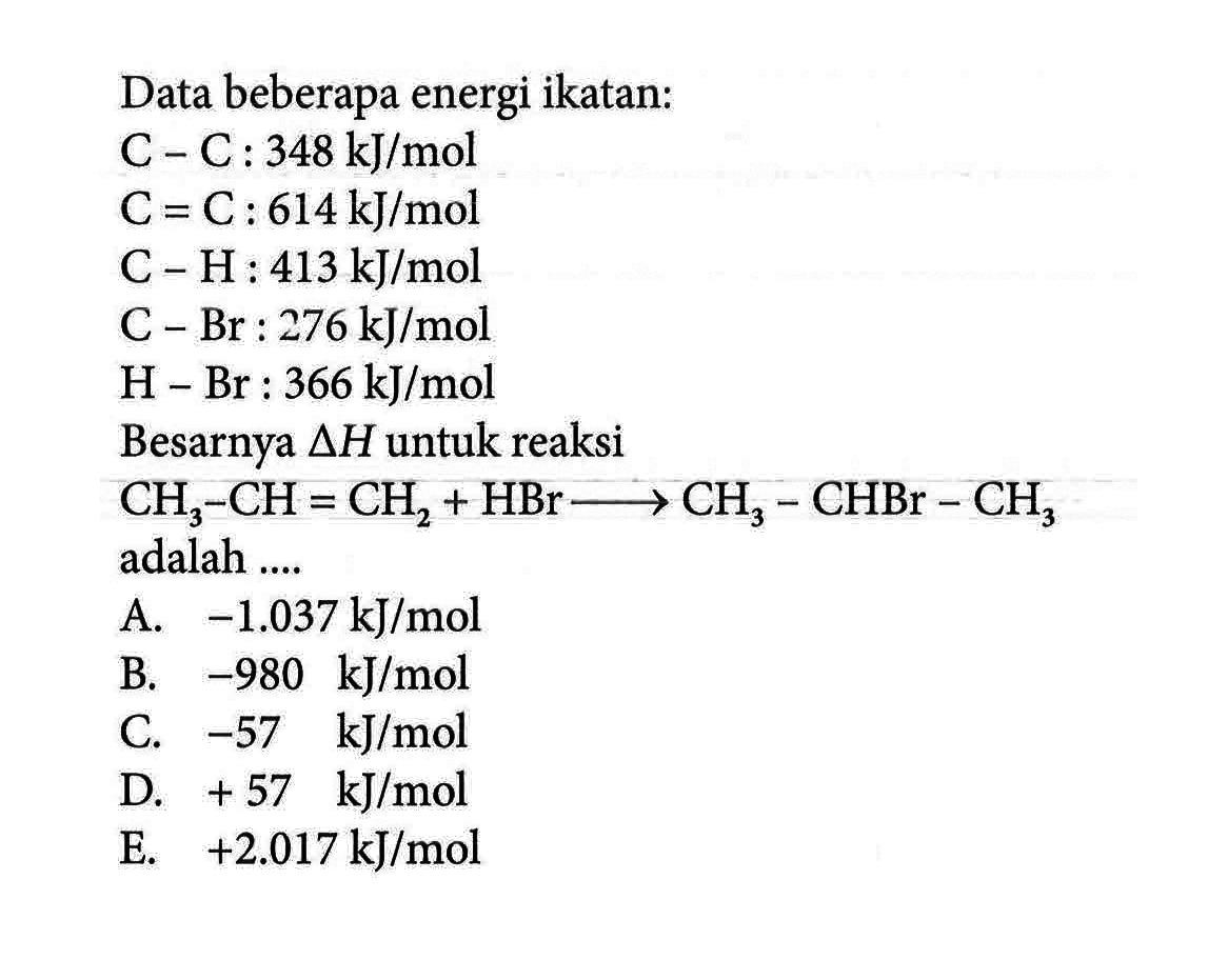 Data beberapa energi ikatan: 
C - C : 348 kJ/mol 
C=C : 614kJ/mol 
C - H : 413 kJ/mol 
C - Br : 276 kJ/mol 
H - Br : 366 kJ/mol 
Besarnya delta H untuk reaksi CH3 - CH =CH2 + HBr -> CH3 - CHBr - CH3 adalah 