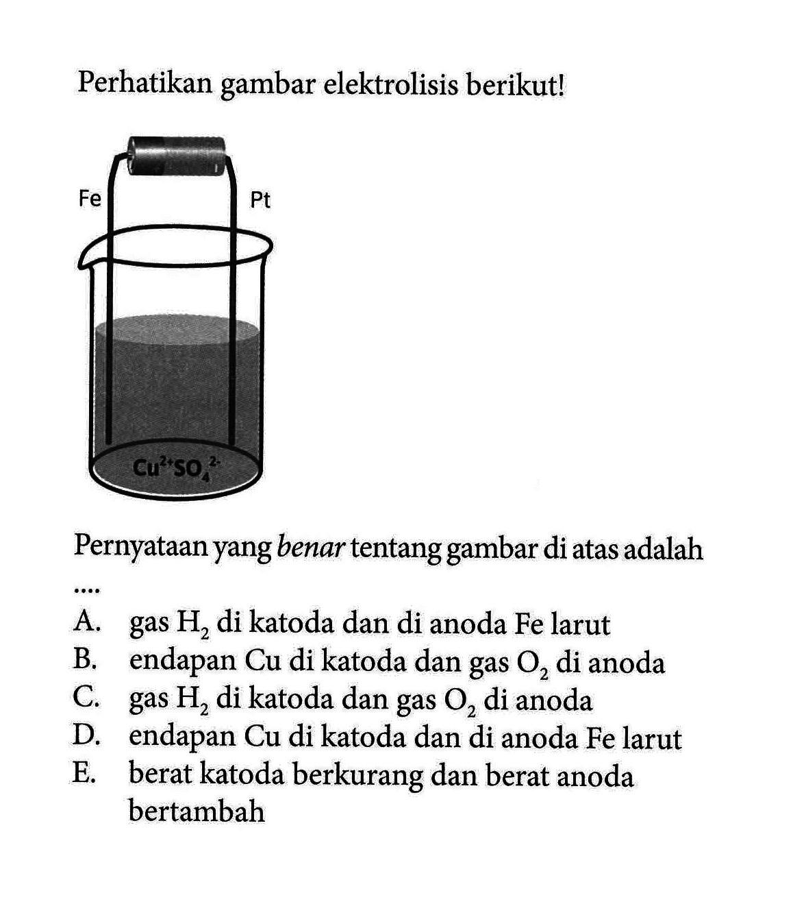 Perhatikan gambar elektrolisis berikut! Cu^(2+) SO4^(2-) Fe Pt 
Pernyataan yang benar tentang gambar di atas adalah
A. gas H2 di katoda dan di anoda Fe larut B. endapan Cu di katoda dan gas O2 di anoda
C. gas H2 di katoda dan gas O2 di anoda D. endapan Cu di katoda dan di anoda Fe larut
E. berat katoda berkurang dan berat anoda bertambah