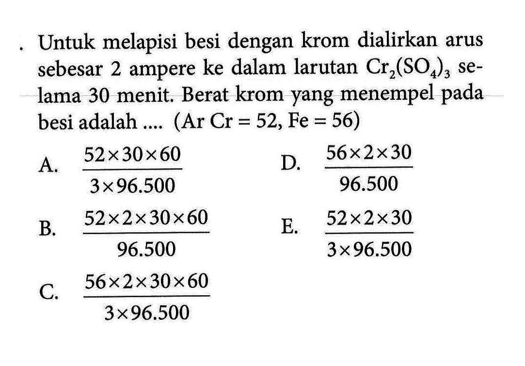 Untuk melapisi besi dengan krom dialirkan arus sebesar 2 ampere ke dalam larutan Cr2(SO4)3 selama 30 menit. Berat krom yang menempel pada besi adalah .... (Ar Cr = 52, Fe = 56)