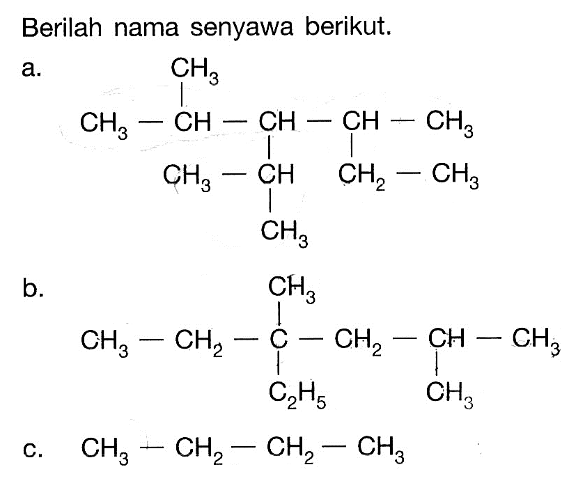 Berilah nama senyawa berikut. a. CH3 | CH3 - CH - CH - CH - CH3 | | CH3 - CH CH - CH3 CH3 b. CH3 | CH3 - CH2 - C - CH2 - CH - CH3 | C2H5 CH3 c. CH3 - CH2 - CH2 - CH3 