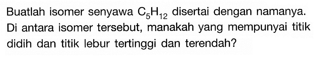 Buatlah isomer senyawa C5H12 disertai dengan namanya. Di antara isomer tersebut, manakah yang mempunyai titik didih dan titik lebur tertinggi dan terendah?