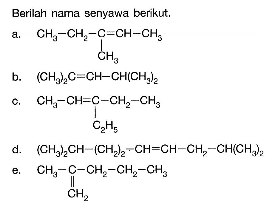 Berilah nama senyawa berikut. a. CH3 - CH2 - C = CH - CH3 CH3 b. (CH3)2C = CH - CH(CH3)2 c. CH3 - CH = C - CH2 - CH3 - C2H5 d. (CH3)2CH - (CH2)2 - CH = CH - CH2 - CH(CH3)2 e. CH3 - C - CH2 - CH2 - CH2 - CH3 CH2