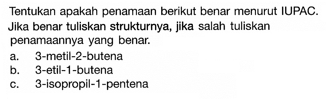 Tentukan apakah penamaan berikut benar menurut IUPAC. Jika benar tuliskan strukturnya, jika salah tuliskan penamaannya yang benar. a. 3-metil-2-butena b. 3-etil-1-butena c. 3-isopropil-1-pentena 