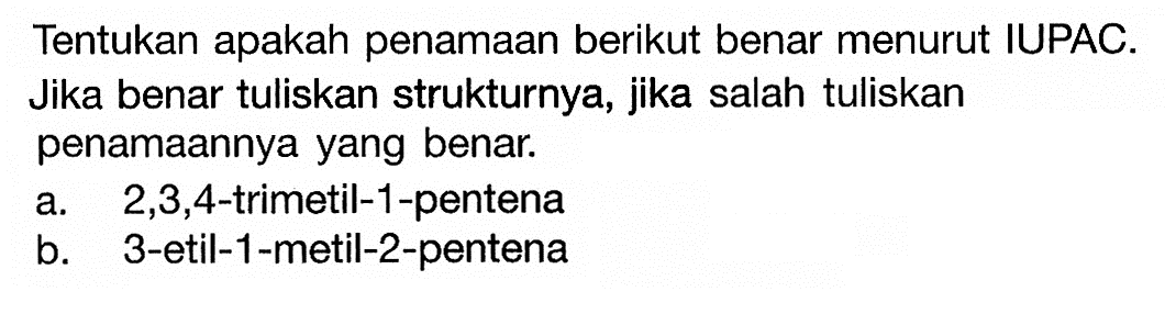 Tentukan apakah penamaan berikut benar menurut IUPAC. Jika benar tuliskan strukturnya, jika salah tuliskan penamaannya yang benar: a. 2,3,4-trimetil-1-pentena b. 3-etil-1-metil-2-pentena 