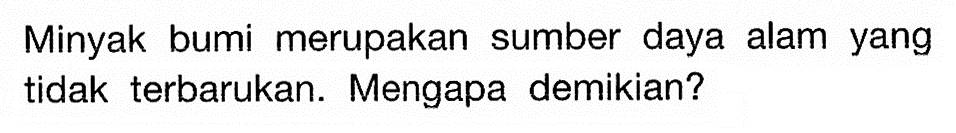 Minyak bumi merupakan sumber daya alam yang tidak terbarukan. Mengapa demikian? 