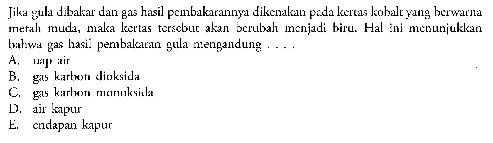 Jika dibakar dan gas hasil pembakarannya dikenakan kertas kobalt yang berwarna merah muda, maka kertas tersebut akan berubah menjadi biru. Hal ini menunjukkan bahwa gas hasil pembakaran gula mengandung . . . .