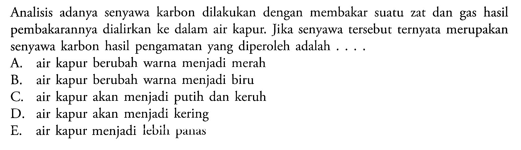 Analisis adanya senyawa karbon dilakukan dengan membakar suatu zat dan gas hasil pembakarannya dialirkan ke dalam air kapur. Jika senyawa tersebut ternyata merupakan senyawa karbon hasil pengamatan yang diperoleh adalah . . . .