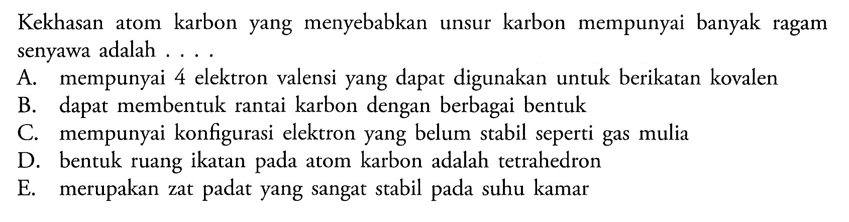 Kekhasan atom karbon yang menyebabkan unsur karbon mempunyai banyak ragam senyawa adalah .... A. mempunyai 4 elektron valensi yang dapat digunakan untuk berikatan kovalen B. dapat membentuk rantai karbon dengan berbagai bentuk C. mempunyai konfigurasi elektron yang belum stabil seperti gas mulia D. bentuk ruang ikatan pada atom karbon adalah tetrahedron E. merupakan zat padat yang sangat stabil pada suhu kamar