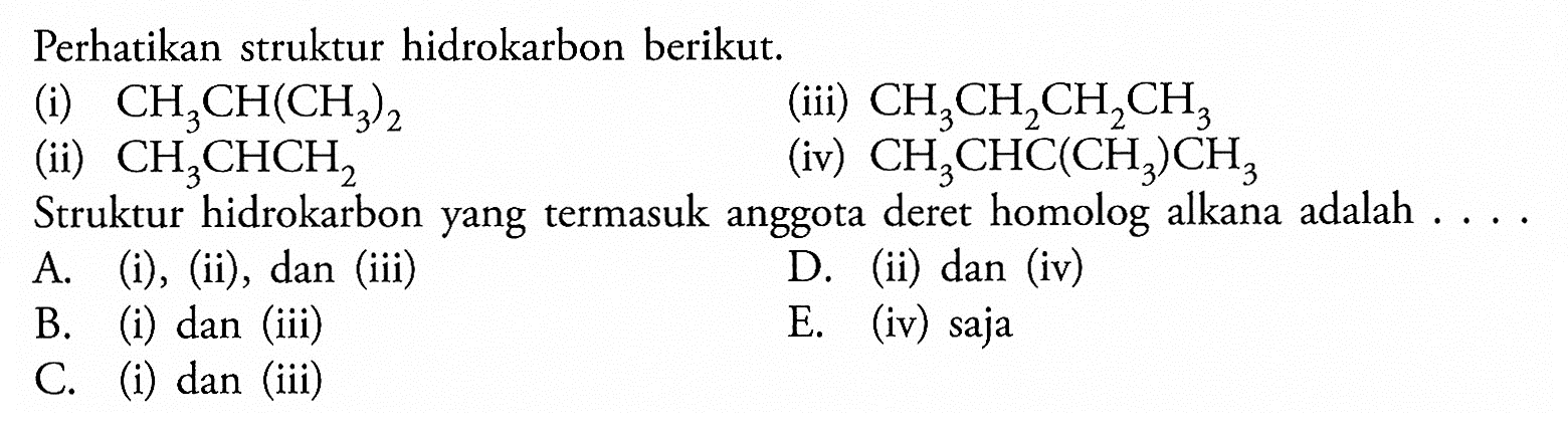 Perhatikan struktur hidrokarbon berikut. (i) CH3CH(CH3)2 (ii) CH3CHCH2 (iii) CH3CH2CH2CH3 (iv) CH3CHC(CH3)CH3 Struktur hidrokarbon yang termasuk anggota deret homolog alkana adalah . . . . 