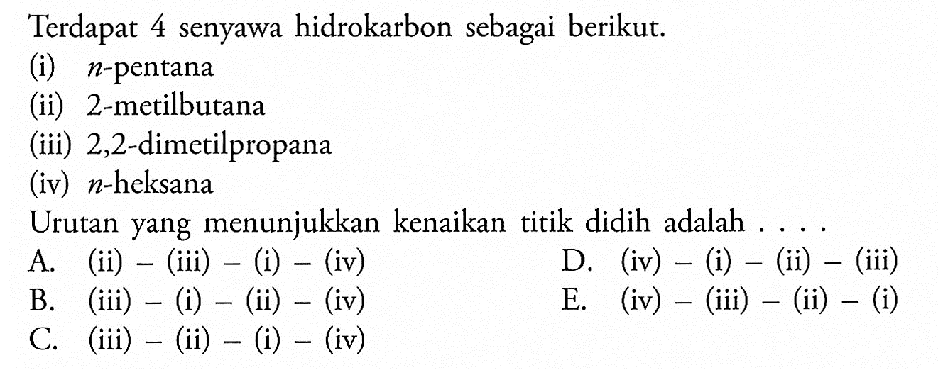 Terdapat 4 senyawa hidrokarbon sebagai berikut.(i)  n -pentana(ii) 2-metilbutana(iii) 2,2 -dimetilpropana(iv)  n -heksanaUrutan yang menunjukkan kenaikan titik didih adalah ....A. (ii) - (iii) - (i) - (iv) D. (iv) - (i) - (ii) - (iii) B. (iii) - (i) - (ii) - (iv) C. (iii) - (ii) - (i) - (iv) D. (iv) -(i)-(ii)-(iii) E. (iv) -( iii )-( ii )-(i)  