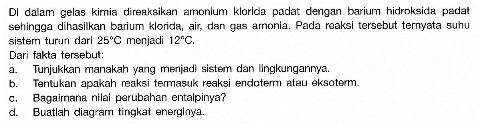 Di dalam gelas kimia direaksikan amonium klorida pada dengan barium hidroksida padat sehingga dihasilkan barium klorida, air, dan gas amonia. Pada reaksi tersebut ternyata suhu sistem turun dari 25C menjadi 12C, Dari fakta tersebut: a. Tunjukkan manakah yang menjadi sistem dan lingkungannya. b. Tentukan apakah reaksi termasuk reaksi endoterm atau eksoterm. c. Bagaimana nilai perubahan entalpinya? d. Buatlah diagram tingkat energinya. 