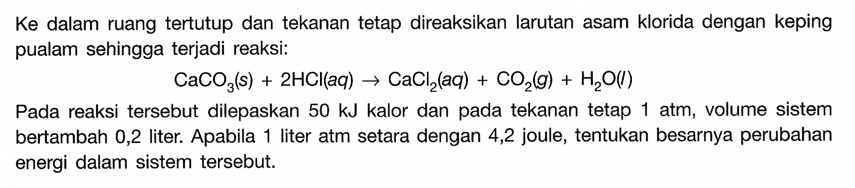 Ke dalam ruang tertutup dan tekanan tetap direaksikan larutan asam klorida dengan keping pualam sehingga terjadi reaksi: 
CaCO3(s) + 2 HCl(aq) -> CaCl2(aq) + CO2(g) + H2O(I) 
Pada reaksi tersebut dilepaskan 50 kJ kalor dan pada tekanan tetap 1 atm, volume sistem bertambah 0,2 liter. Apabila 1 liter atm setara dengan 4,2 joule, tentukan besarnya perubahan energi dalam sistem tersebut.