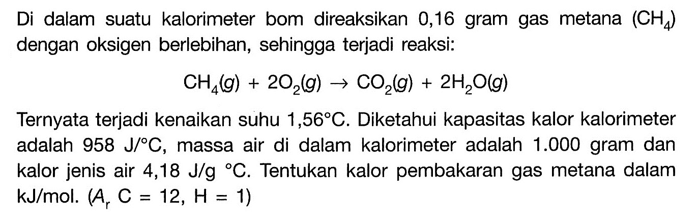 Di dalam suatu kalorimeter bom direaksikan 0,16 gram gas metana  (CH4)  dengan oksigen berlebihan, sehingga terjadi reaksi: CH4(g)+2O2(g) -> CO2(g)+2H2O(g) Ternyata terjadi kenaikan suhu  1,56 C. Diketahui kapasitas kalor kalorimeter adalah  958 J/ C , massa air di dalam kalorimeter adalah 1.000  gram dan kalor jenis air 4,18 J/g C. Tentukan kalor pembakaran gas metana dalam  kJ/mol.(Ar C=12, H=1) 