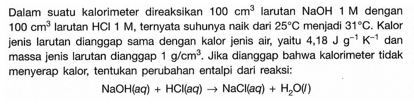 Dalam suatu kalorimeter direaksikan  100 cm^3  larutan  NaOH 1 M  dengan  100 cm^3  larutan  HCl 1 M, ternyata suhunya naik dari  25 C  menjadi  31 C. Kalor jenis larutan dianggap sama dengan kalor jenis air, yaitu  4,18 J g^(-1) K^(-1) dan massa jenis larutan dianggap  1 g/(cm^3). Jika dianggap bahwa kalorimeter tidak menyerap kalor, tentukan perubahan entalpi dari reaksi:NaOH(aq)+HCl(aq) -> NaCl(aq)+H2O(l) 