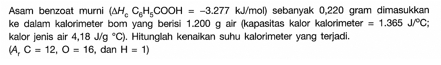 Asam benzoatmurni (Delta Hc C6H5COOH = -3,277 kJ/mol) sebanyak 0,220 gram dimasukkan ke dalam kalorimeter bom yang berisi 1.200 g air (kapasitas kalor kalorimeter = 1.365 J/C; kalor jenis air 4,18 J/g C). Hitunglah kenaikan suhu kalorimeter yang terjadi. (Ar C = 12, O = 16, dan H = 1) 