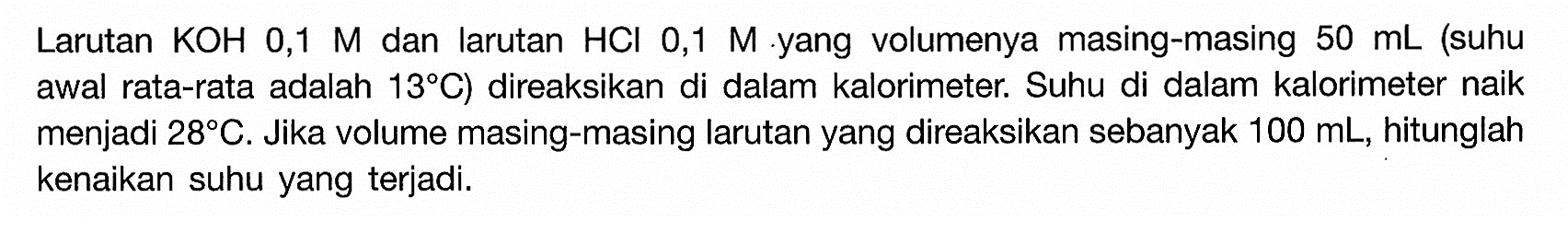 Larutan KOH 0,1 M dan larutan HCI 0,1 M yang volumenya masing-masing 50 mL (suhu awal rata-rata adalah 13 C) direaksikan di dalam kalorimeter. Suhu di dalam kalorimeter naik menjadi 28 C. Jika volume masing-masing larutan yang direaksikan sebanyak 100 mL, hitunglah kenaikan suhu yang terjadi.