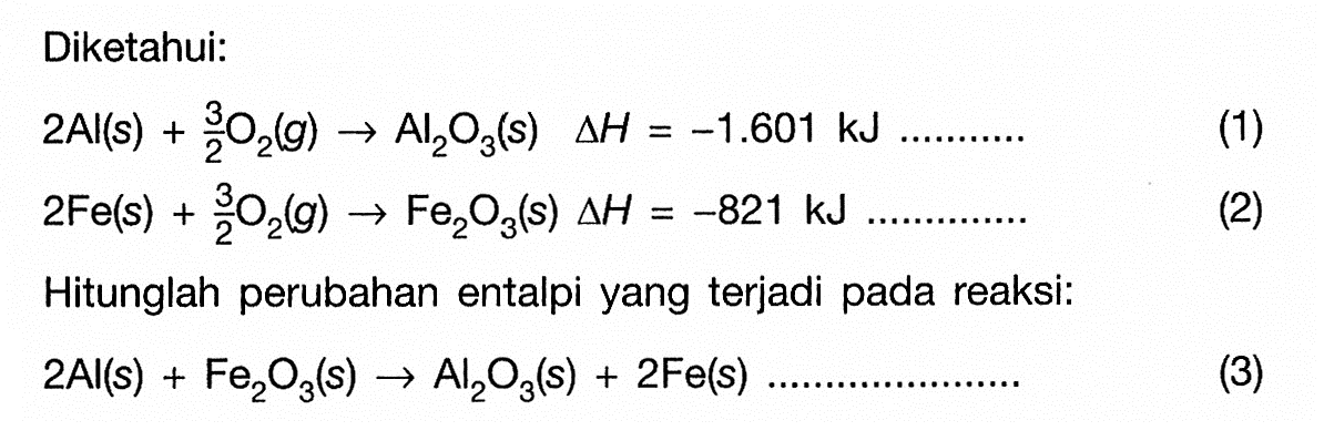 Diketahui: 
2 Al (s) + 3/2 O2 (g) -> Al2O3 (s) delta H = -1.601 kJ ... (1) 
2 Fe (s) + 3/2 O2 (g) -> Fe2O3 (s) delta H = -821 kJ ... (2) 
Hitunglah perubahan entalpi yang terjadi pada reaksi: 
2 Al (s) + Fe2O3 (s) -> Al2O3 (s) + 2 Fe (s) ... (3) 