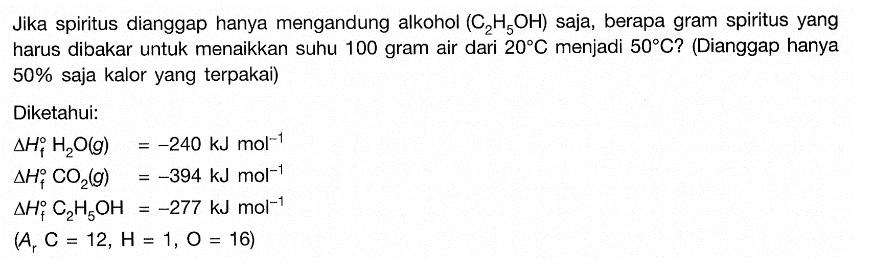 Jika spiritus dianggap hanya mengandung alkohol  (C2H5OH)  saja, berapa gram spiritus yang harus dibakar untuk menaikkan suhu 100 gram air dari  20 C menjadi  50 C? (Dianggap hanya  50%  saja kalor yang terpakai) Diketahui:  segitiga Hf H2O(g)=-240 kJ mol^(-1) segitiga Hf CO2(g)=-394 kJ mol^(-1) segitiga Hf C2H5OH=-277 kJ mol^(-1) (Ar C=12, H=1, O=16) 